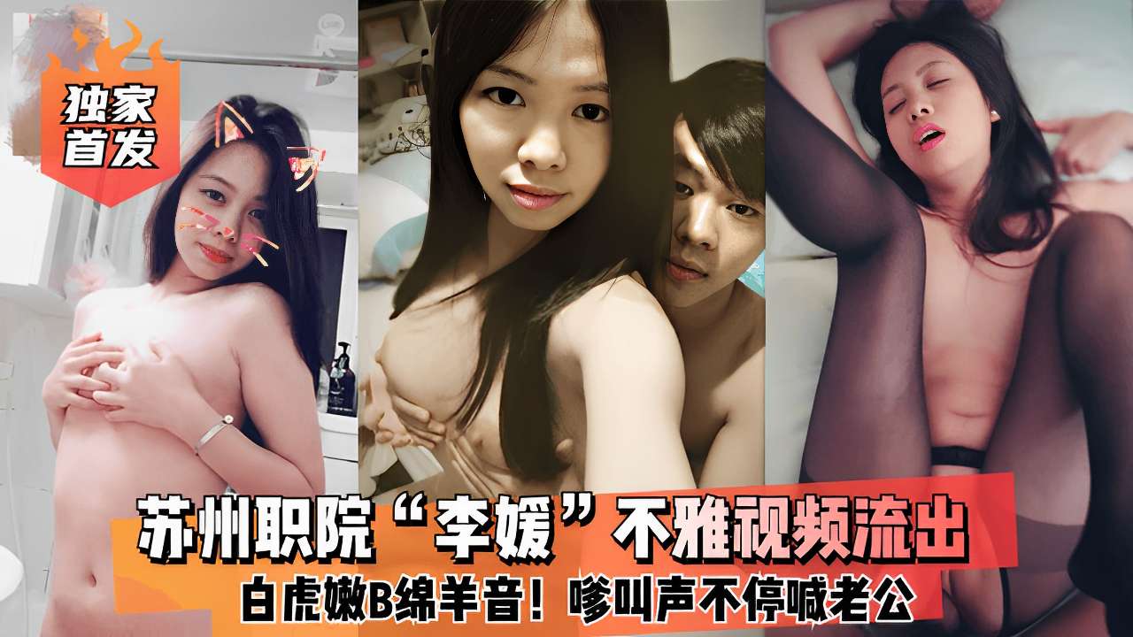 苏州职院“李媛”不雅视频流出白虎嫩B绵羊音!嗲叫声不停喊老公！